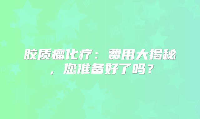 胶质瘤化疗：费用大揭秘，您准备好了吗？