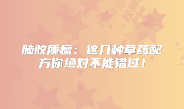 脑胶质瘤：这几种草药配方你绝对不能错过！