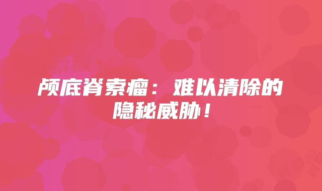颅底脊索瘤：难以清除的隐秘威胁！
