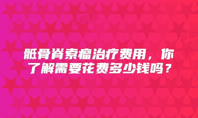 骶骨脊索瘤治疗费用，你了解需要花费多少钱吗？