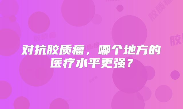 对抗胶质瘤，哪个地方的医疗水平更强？