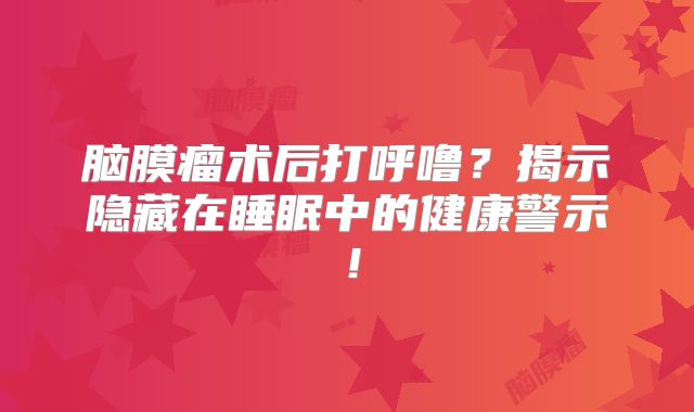 脑膜瘤术后打呼噜？揭示隐藏在睡眠中的健康警示！