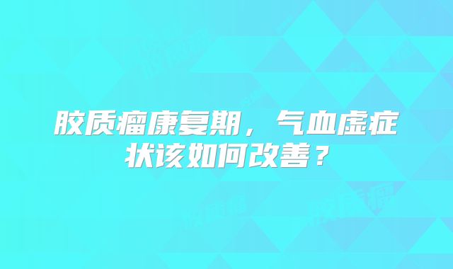 胶质瘤康复期，气血虚症状该如何改善？