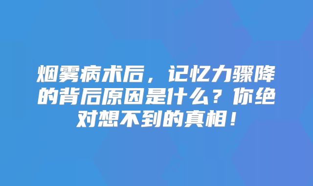 烟雾病术后，记忆力骤降的背后原因是什么？你绝对想不到的真相！