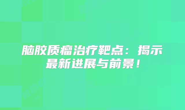脑胶质瘤治疗靶点：揭示最新进展与前景！