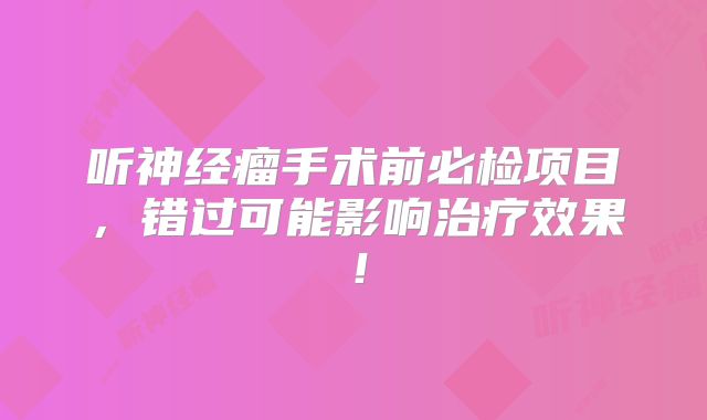 听神经瘤手术前必检项目，错过可能影响治疗效果！