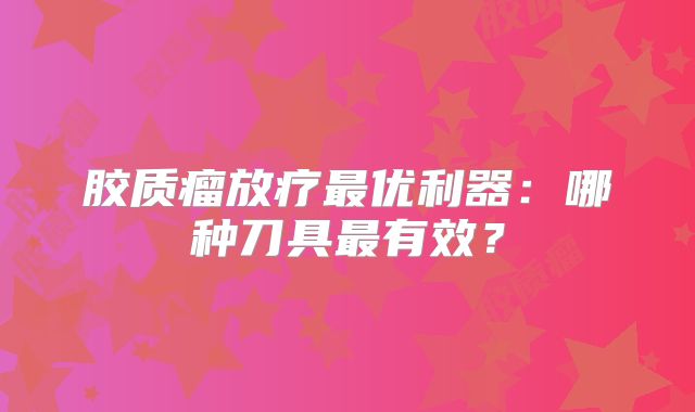 胶质瘤放疗最优利器：哪种刀具最有效？