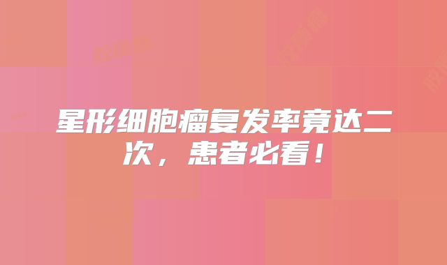 星形细胞瘤复发率竟达二次，患者必看！
