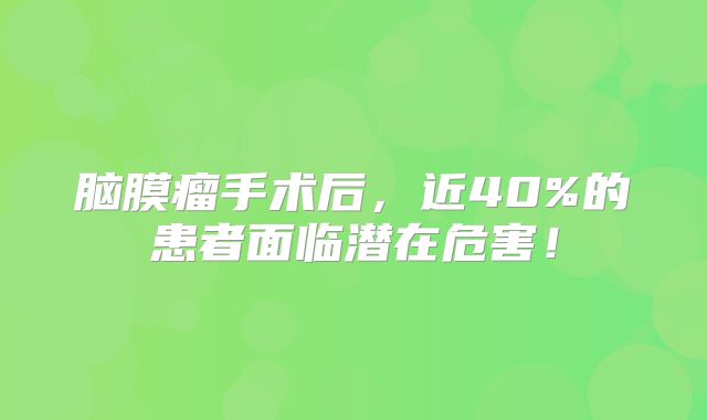脑膜瘤手术后，近40%的患者面临潜在危害！