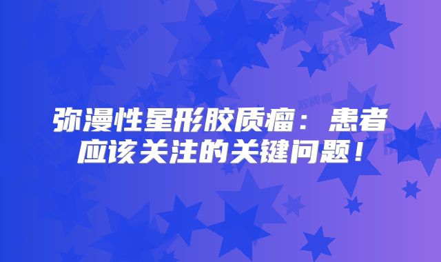 弥漫性星形胶质瘤：患者应该关注的关键问题！