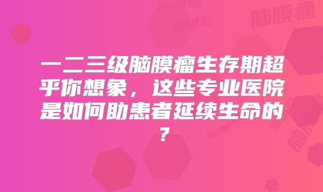 一二三级脑膜瘤生存期超乎你想象，这些专业医院是如何助患者延续生命的？