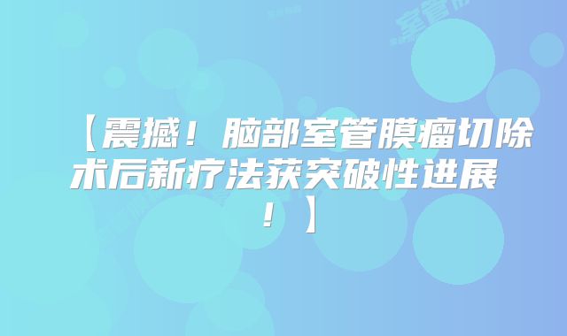 【震撼！脑部室管膜瘤切除术后新疗法获突破性进展！】