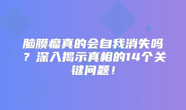 脑膜瘤真的会自我消失吗？深入揭示真相的14个关键问题！