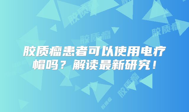 胶质瘤患者可以使用电疗帽吗？解读最新研究！