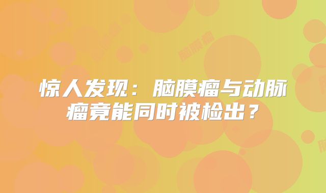 惊人发现：脑膜瘤与动脉瘤竟能同时被检出？