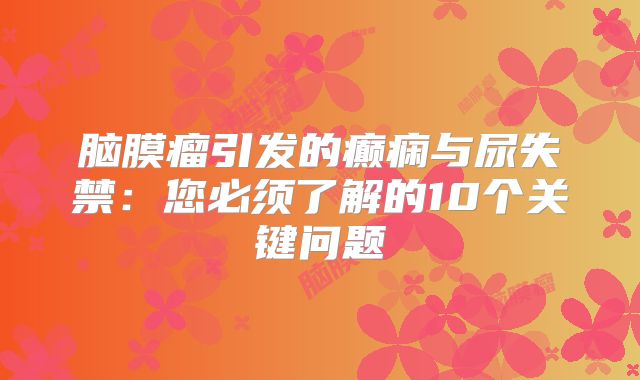 脑膜瘤引发的癫痫与尿失禁：您必须了解的10个关键问题