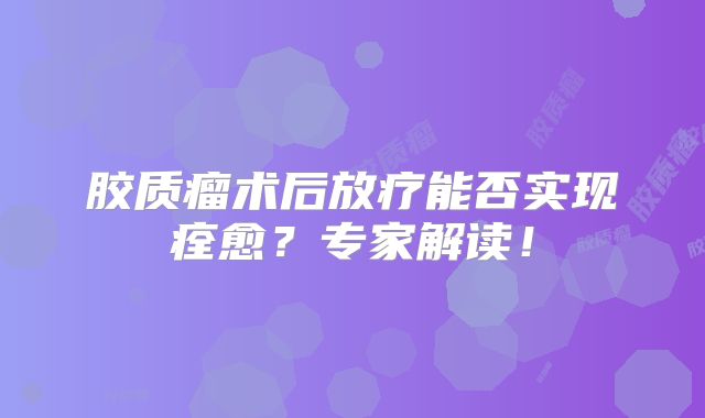 胶质瘤术后放疗能否实现痊愈？专家解读！