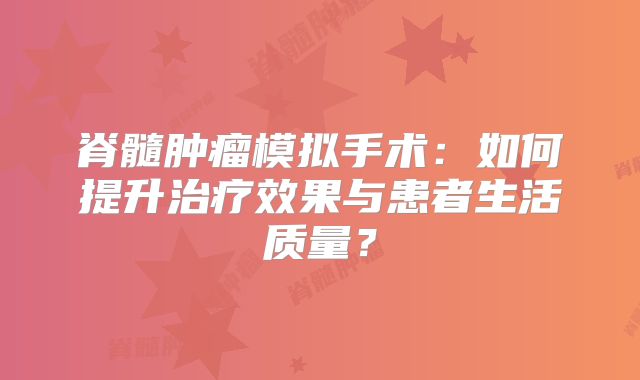 脊髓肿瘤模拟手术：如何提升治疗效果与患者生活质量？