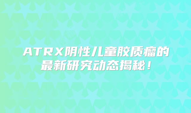 ATRX阴性儿童胶质瘤的最新研究动态揭秘！