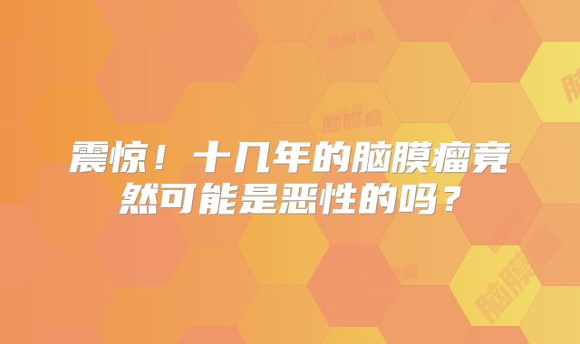 震惊！十几年的脑膜瘤竟然可能是恶性的吗？