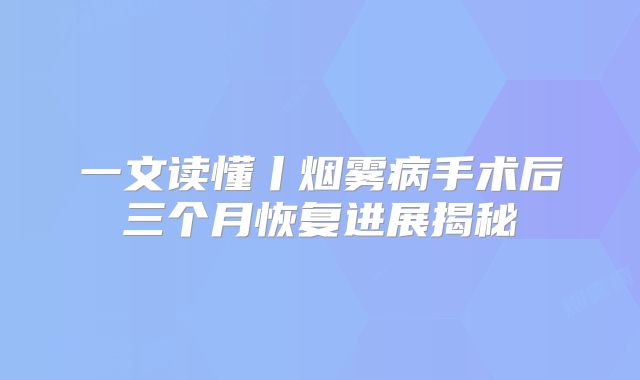 一文读懂丨烟雾病手术后三个月恢复进展揭秘