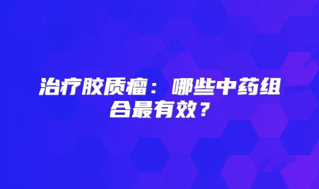 治疗胶质瘤：哪些中药组合最有效？