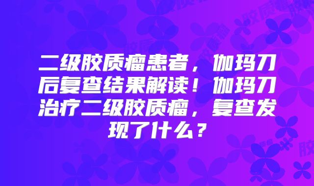 二级胶质瘤患者，伽玛刀后复查结果解读！伽玛刀治疗二级胶质瘤，复查发现了什么？