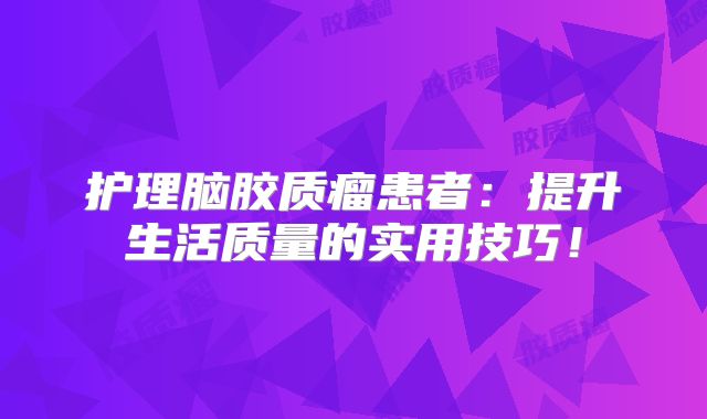 护理脑胶质瘤患者：提升生活质量的实用技巧！