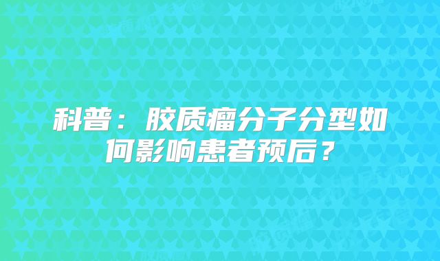 科普：胶质瘤分子分型如何影响患者预后？