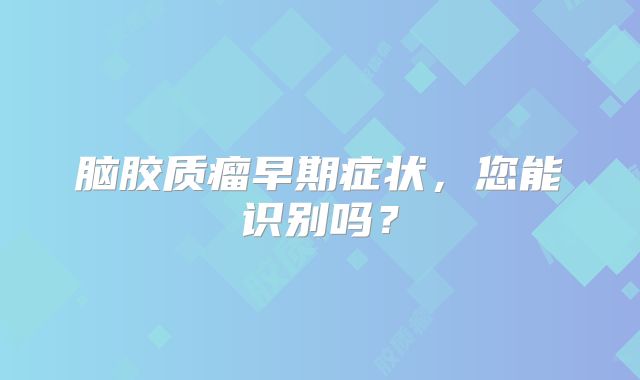 脑胶质瘤早期症状，您能识别吗？