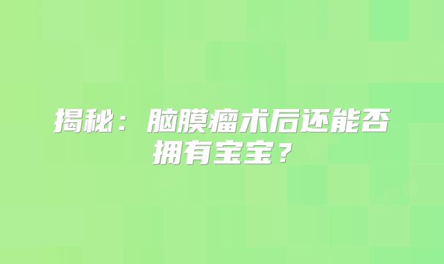 揭秘：脑膜瘤术后还能否拥有宝宝？