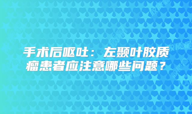 手术后呕吐：左颞叶胶质瘤患者应注意哪些问题？