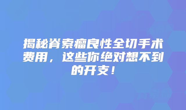 揭秘脊索瘤良性全切手术费用，这些你绝对想不到的开支！