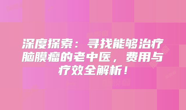 深度探索：寻找能够治疗脑膜瘤的老中医，费用与疗效全解析！