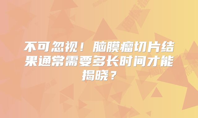 不可忽视！脑膜瘤切片结果通常需要多长时间才能揭晓？