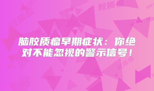 脑胶质瘤早期症状：你绝对不能忽视的警示信号！