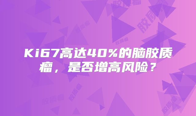 Ki67高达40%的脑胶质瘤，是否增高风险？
