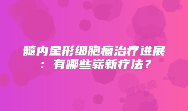 髓内星形细胞瘤治疗进展：有哪些崭新疗法？