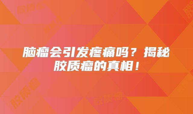 脑瘤会引发疼痛吗？揭秘胶质瘤的真相！
