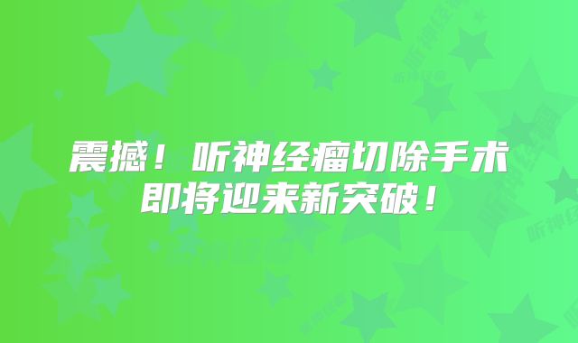 震撼！听神经瘤切除手术即将迎来新突破！