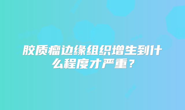 胶质瘤边缘组织增生到什么程度才严重？