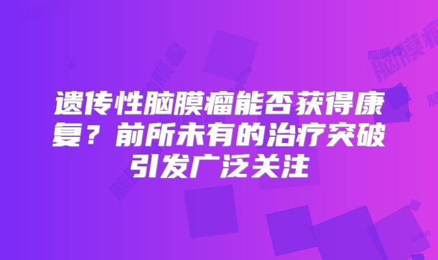 遗传性脑膜瘤能否获得康复？前所未有的治疗突破引发广泛关注