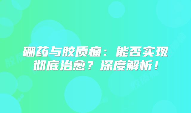 硼药与胶质瘤：能否实现彻底治愈？深度解析！