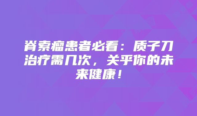 脊索瘤患者必看：质子刀治疗需几次，关乎你的未来健康！