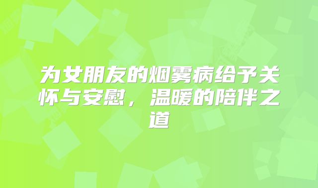 为女朋友的烟雾病给予关怀与安慰，温暖的陪伴之道