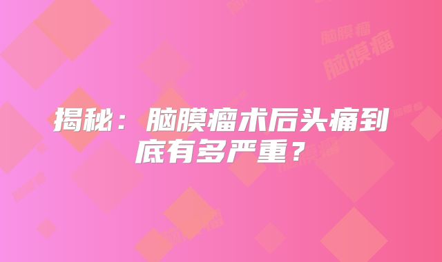 揭秘：脑膜瘤术后头痛到底有多严重？