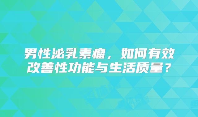 男性泌乳素瘤，如何有效改善性功能与生活质量？