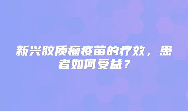 新兴胶质瘤疫苗的疗效，患者如何受益？