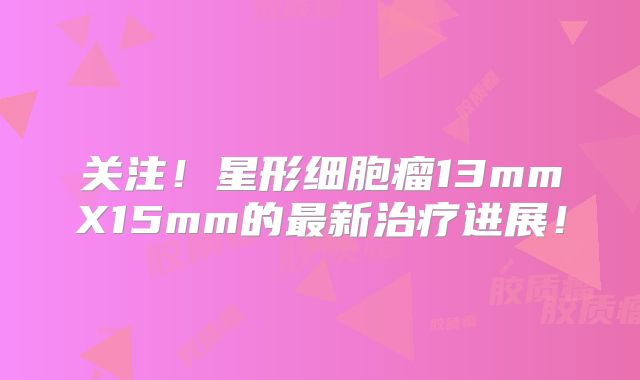 关注！星形细胞瘤13mmX15mm的最新治疗进展！