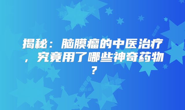 揭秘：脑膜瘤的中医治疗，究竟用了哪些神奇药物？